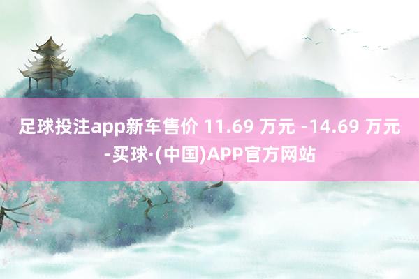 足球投注app新车售价 11.69 万元 -14.69 万元-买球·(中国)APP官方网站