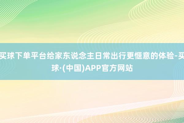 买球下单平台给家东说念主日常出行更惬意的体验-买球·(中国)APP官方网站