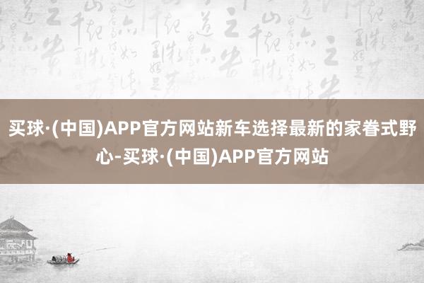 买球·(中国)APP官方网站新车选择最新的家眷式野心-买球·(中国)APP官方网站