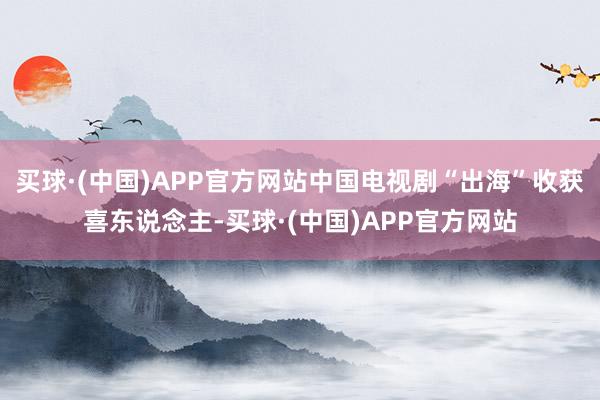 买球·(中国)APP官方网站中国电视剧“出海”收获喜东说念主-买球·(中国)APP官方网站