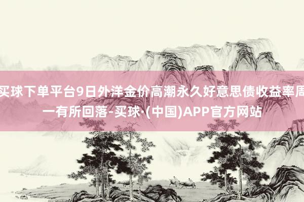 买球下单平台9日外洋金价高潮永久好意思债收益率周一有所回落-买球·(中国)APP官方网站