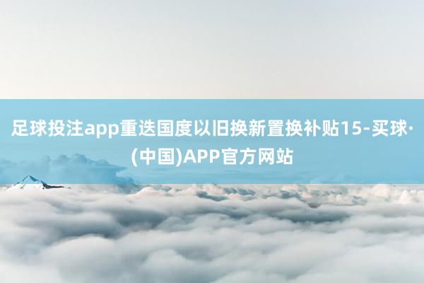 足球投注app重迭国度以旧换新置换补贴15-买球·(中国)APP官方网站