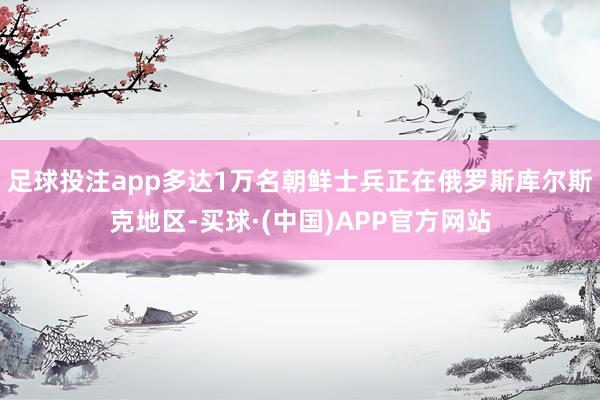 足球投注app多达1万名朝鲜士兵正在俄罗斯库尔斯克地区-买球·(中国)APP官方网站