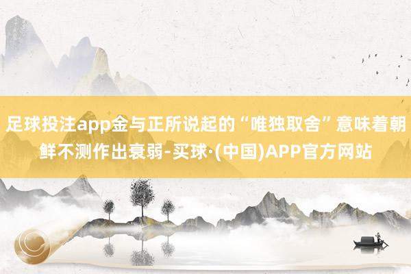 足球投注app金与正所说起的“唯独取舍”意味着朝鲜不测作出衰弱-买球·(中国)APP官方网站