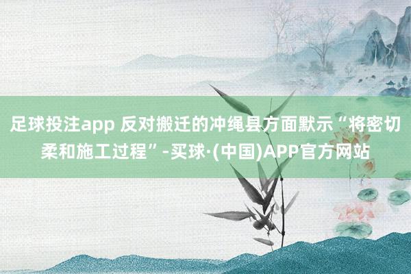 足球投注app 反对搬迁的冲绳县方面默示“将密切柔和施工过程”-买球·(中国)APP官方网站