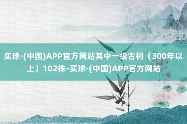 买球·(中国)APP官方网站其中一级古树（300年以上）102株-买球·(中国)APP官方网站