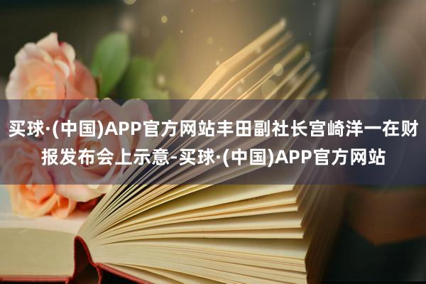 买球·(中国)APP官方网站丰田副社长宫崎洋一在财报发布会上示意-买球·(中国)APP官方网站