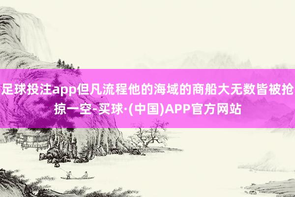 足球投注app但凡流程他的海域的商船大无数皆被抢掠一空-买球·(中国)APP官方网站