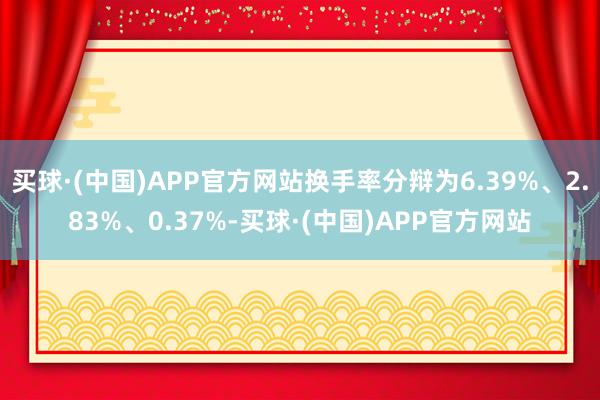 买球·(中国)APP官方网站换手率分辩为6.39%、2.83%、0.37%-买球·(中国)APP官方网站