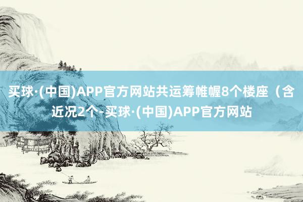 买球·(中国)APP官方网站共运筹帷幄8个楼座（含近况2个-买球·(中国)APP官方网站