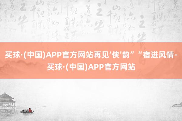 买球·(中国)APP官方网站再见‘侠’韵”“宿进风情-买球·(中国)APP官方网站