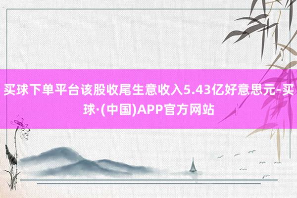 买球下单平台该股收尾生意收入5.43亿好意思元-买球·(中国)APP官方网站