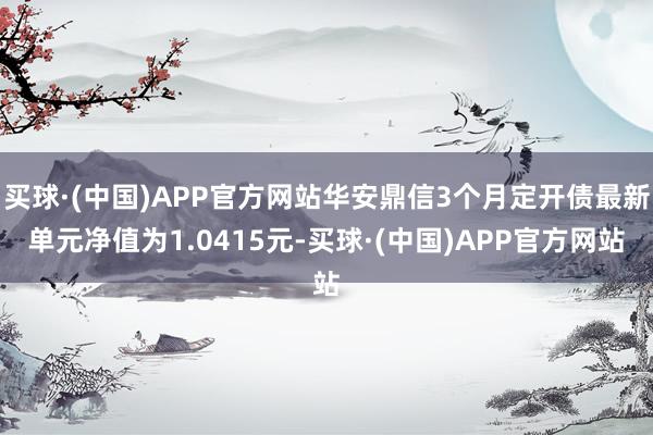 买球·(中国)APP官方网站华安鼎信3个月定开债最新单元净值为1.0415元-买球·(中国)APP官方网站