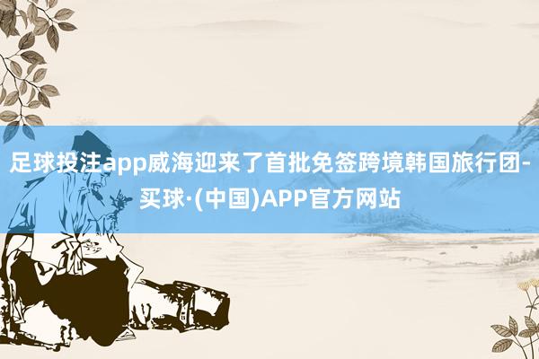 足球投注app威海迎来了首批免签跨境韩国旅行团-买球·(中国)APP官方网站