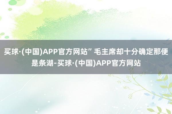 买球·(中国)APP官方网站”毛主席却十分确定那便是条湖-买球·(中国)APP官方网站