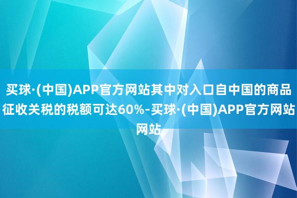 买球·(中国)APP官方网站其中对入口自中国的商品征收关税的税额可达60%-买球·(中国)APP官方网站