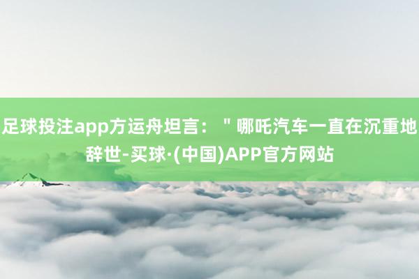 足球投注app方运舟坦言：＂哪吒汽车一直在沉重地辞世-买球·(中国)APP官方网站