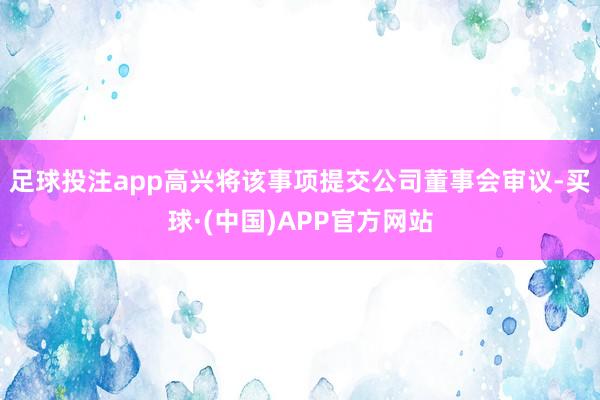 足球投注app高兴将该事项提交公司董事会审议-买球·(中国)APP官方网站