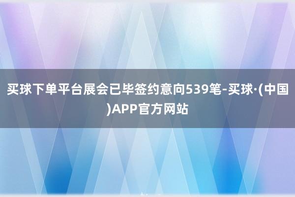 买球下单平台展会已毕签约意向539笔-买球·(中国)APP官方网站