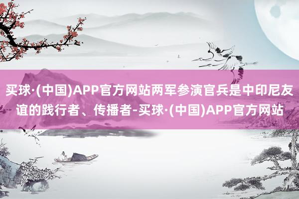 买球·(中国)APP官方网站两军参演官兵是中印尼友谊的践行者、传播者-买球·(中国)APP官方网站