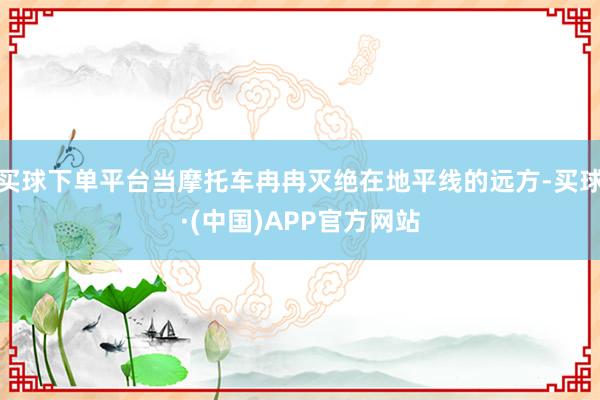 买球下单平台当摩托车冉冉灭绝在地平线的远方-买球·(中国)APP官方网站