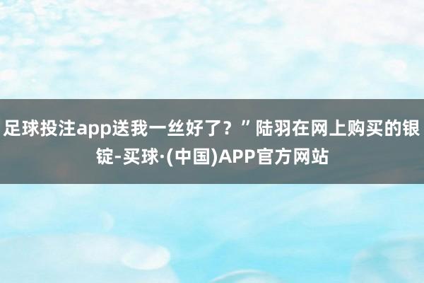 足球投注app送我一丝好了？”陆羽在网上购买的银锭-买球·(中国)APP官方网站