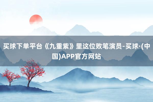 买球下单平台《九重紫》里这位败笔演员-买球·(中国)APP官方网站