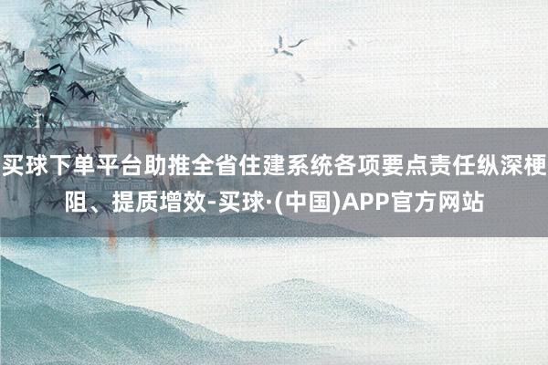 买球下单平台助推全省住建系统各项要点责任纵深梗阻、提质增效-买球·(中国)APP官方网站