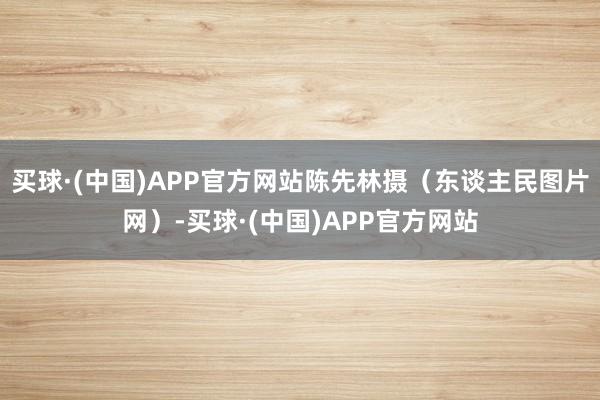 买球·(中国)APP官方网站陈先林摄（东谈主民图片网）-买球·(中国)APP官方网站