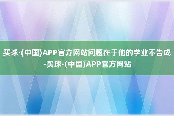 买球·(中国)APP官方网站问题在于他的学业不告成-买球·(中国)APP官方网站