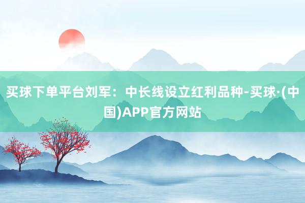 买球下单平台刘军：中长线设立红利品种-买球·(中国)APP官方网站