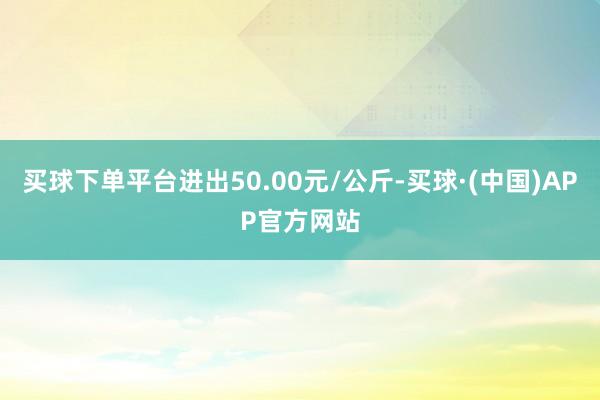 买球下单平台进出50.00元/公斤-买球·(中国)APP官方网站