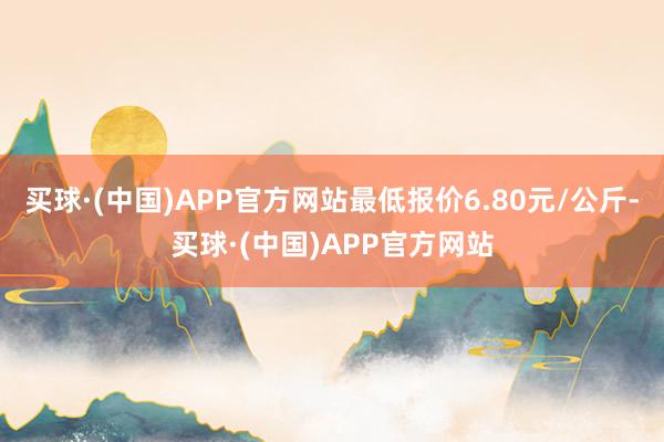 买球·(中国)APP官方网站最低报价6.80元/公斤-买球·(中国)APP官方网站