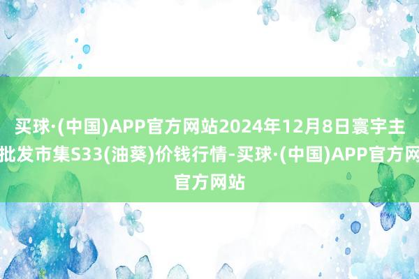 买球·(中国)APP官方网站2024年12月8日寰宇主要批发市集S33(油葵)价钱行情-买球·(中国)APP官方网站