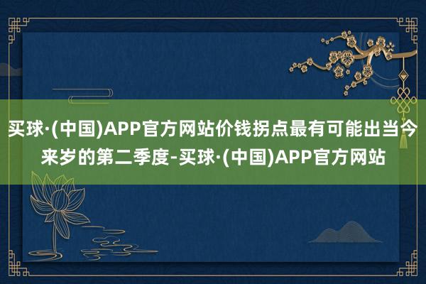 买球·(中国)APP官方网站价钱拐点最有可能出当今来岁的第二季度-买球·(中国)APP官方网站