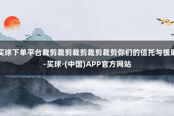 买球下单平台裁剪裁剪裁剪裁剪裁剪你们的信托与援助-买球·(中国)APP官方网站