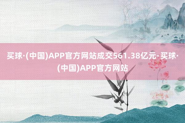 买球·(中国)APP官方网站成交561.38亿元-买球·(中国)APP官方网站