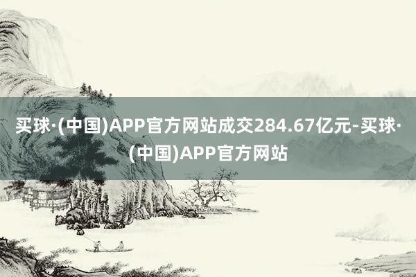 买球·(中国)APP官方网站成交284.67亿元-买球·(中国)APP官方网站