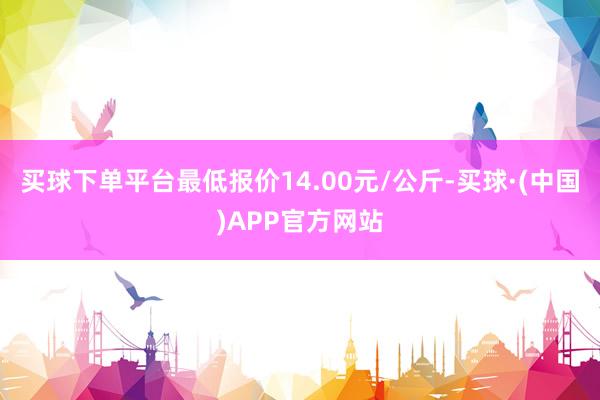 买球下单平台最低报价14.00元/公斤-买球·(中国)APP官方网站