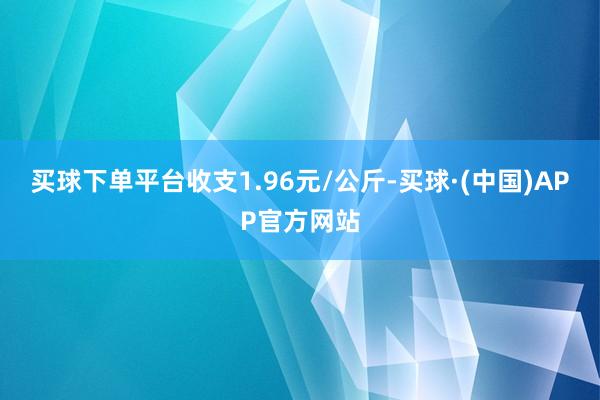 买球下单平台收支1.96元/公斤-买球·(中国)APP官方网站