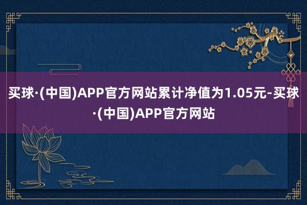 买球·(中国)APP官方网站累计净值为1.05元-买球·(中国)APP官方网站