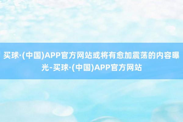 买球·(中国)APP官方网站或将有愈加震荡的内容曝光-买球·(中国)APP官方网站