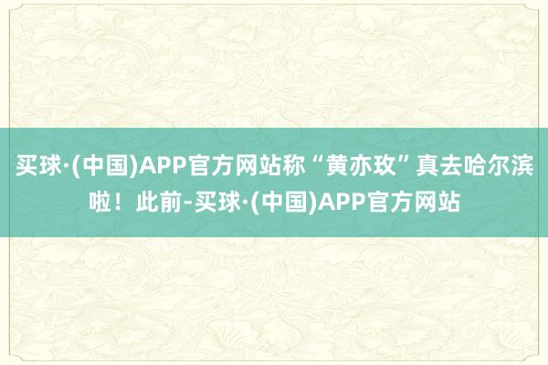 买球·(中国)APP官方网站称“黄亦玫”真去哈尔滨啦！此前-买球·(中国)APP官方网站