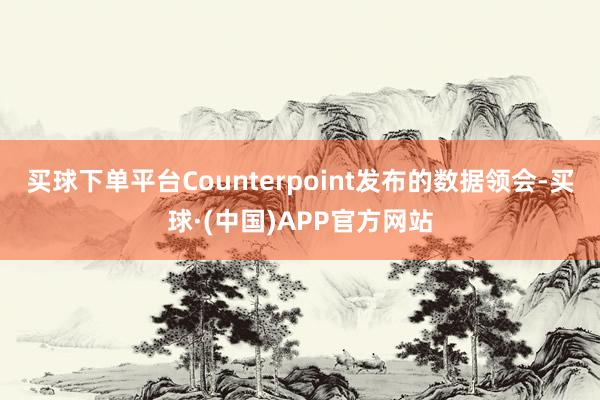 买球下单平台Counterpoint发布的数据领会-买球·(中国)APP官方网站