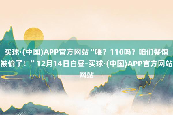 买球·(中国)APP官方网站“喂？110吗？咱们餐馆被偷了！”12月14日白昼-买球·(中国)APP官方网站