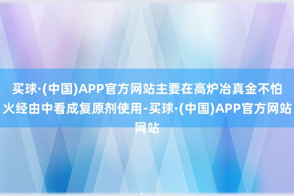 买球·(中国)APP官方网站主要在高炉冶真金不怕火经由中看成复原剂使用-买球·(中国)APP官方网站