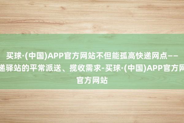 买球·(中国)APP官方网站不但能孤高快递网点——快递驿站的平常派送、揽收需求-买球·(中国)APP官方网站