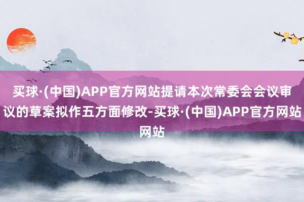 买球·(中国)APP官方网站提请本次常委会会议审议的草案拟作五方面修改-买球·(中国)APP官方网站