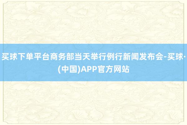 买球下单平台商务部当天举行例行新闻发布会-买球·(中国)APP官方网站