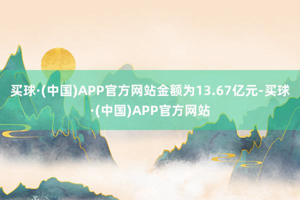 买球·(中国)APP官方网站金额为13.67亿元-买球·(中国)APP官方网站